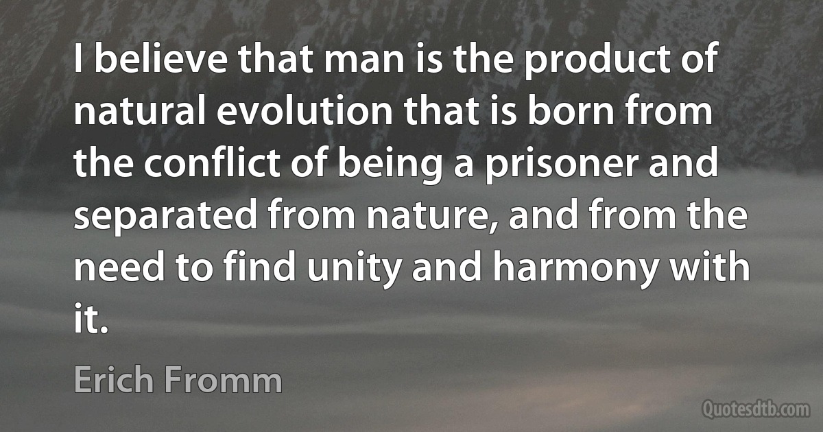 I believe that man is the product of natural evolution that is born from the conflict of being a prisoner and separated from nature, and from the need to find unity and harmony with it. (Erich Fromm)