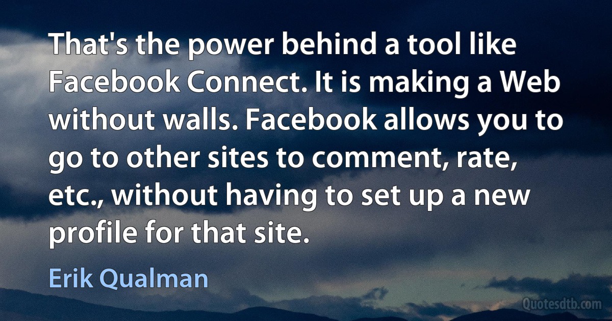 That's the power behind a tool like Facebook Connect. It is making a Web without walls. Facebook allows you to go to other sites to comment, rate, etc., without having to set up a new profile for that site. (Erik Qualman)