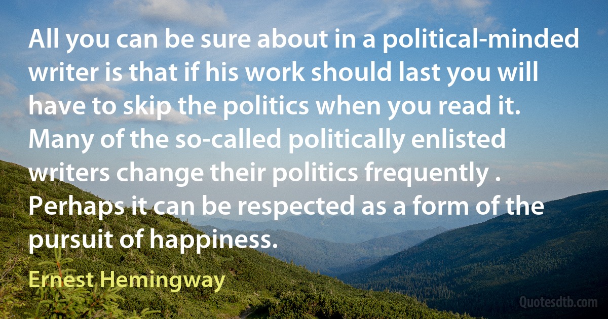 All you can be sure about in a political-minded writer is that if his work should last you will have to skip the politics when you read it. Many of the so-called politically enlisted writers change their politics frequently . Perhaps it can be respected as a form of the pursuit of happiness. (Ernest Hemingway)