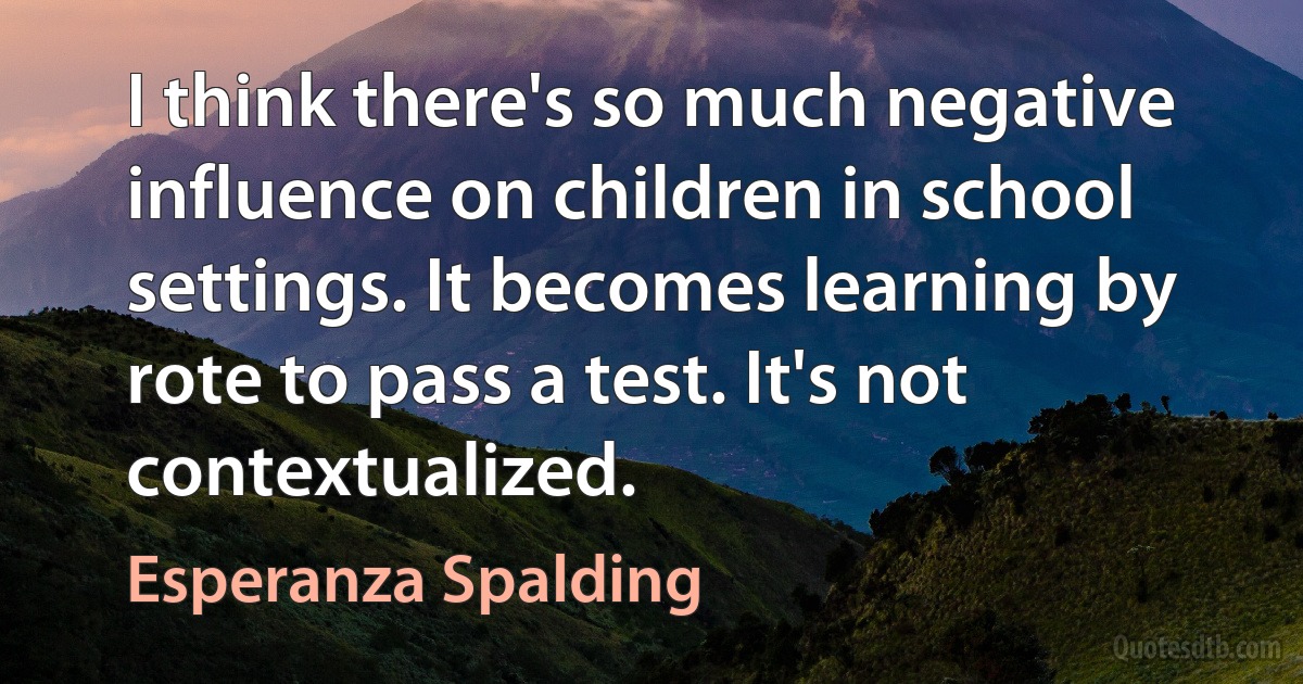 I think there's so much negative influence on children in school settings. It becomes learning by rote to pass a test. It's not contextualized. (Esperanza Spalding)