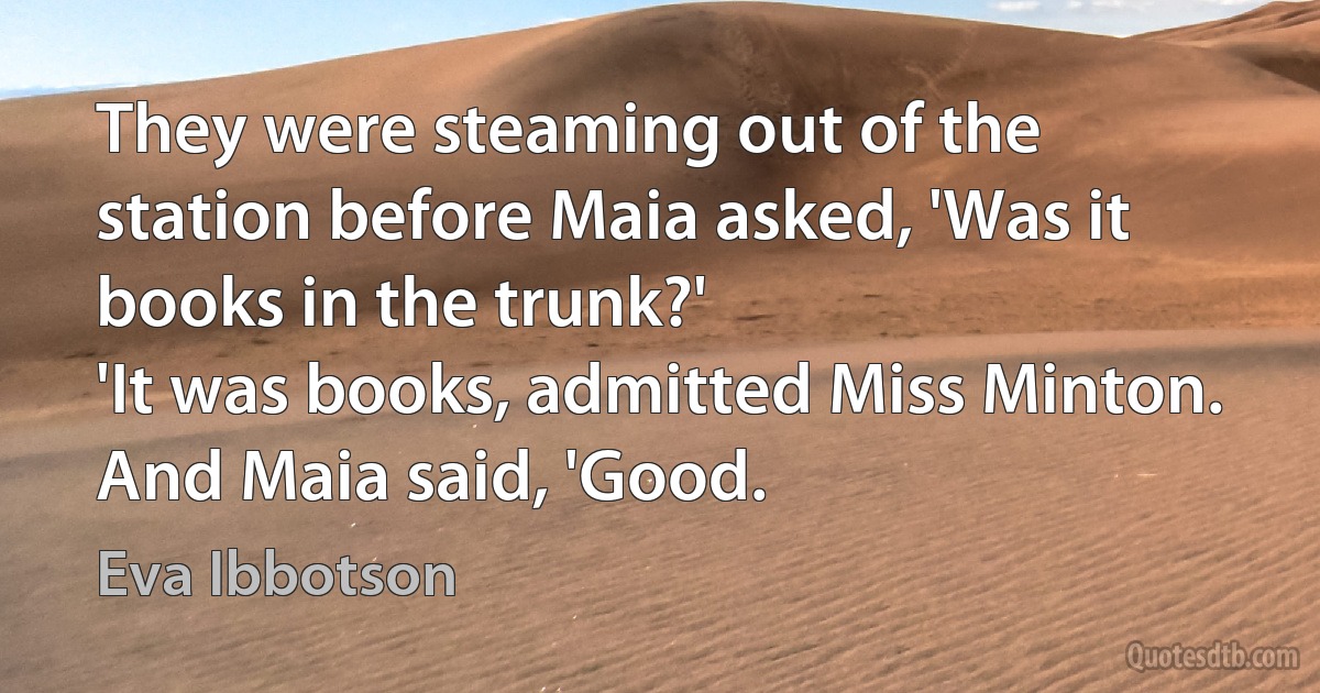 They were steaming out of the station before Maia asked, 'Was it books in the trunk?'
'It was books, admitted Miss Minton.
And Maia said, 'Good. (Eva Ibbotson)