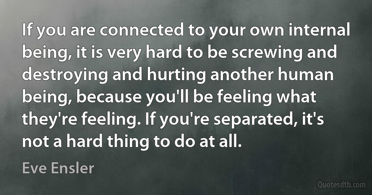 If you are connected to your own internal being, it is very hard to be screwing and destroying and hurting another human being, because you'll be feeling what they're feeling. If you're separated, it's not a hard thing to do at all. (Eve Ensler)