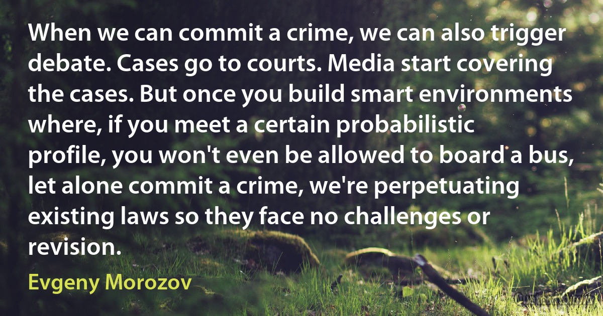 When we can commit a crime, we can also trigger debate. Cases go to courts. Media start covering the cases. But once you build smart environments where, if you meet a certain probabilistic profile, you won't even be allowed to board a bus, let alone commit a crime, we're perpetuating existing laws so they face no challenges or revision. (Evgeny Morozov)