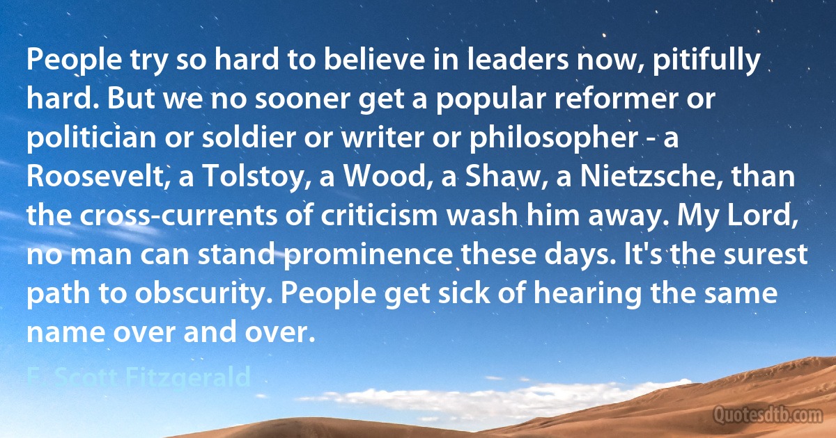 People try so hard to believe in leaders now, pitifully hard. But we no sooner get a popular reformer or politician or soldier or writer or philosopher - a Roosevelt, a Tolstoy, a Wood, a Shaw, a Nietzsche, than the cross-currents of criticism wash him away. My Lord, no man can stand prominence these days. It's the surest path to obscurity. People get sick of hearing the same name over and over. (F. Scott Fitzgerald)