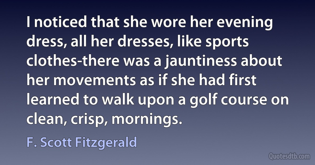 I noticed that she wore her evening dress, all her dresses, like sports clothes-there was a jauntiness about her movements as if she had first learned to walk upon a golf course on clean, crisp, mornings. (F. Scott Fitzgerald)