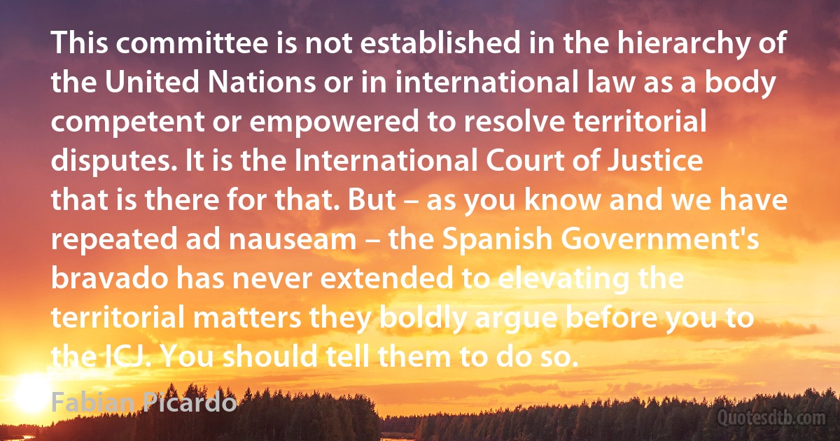 This committee is not established in the hierarchy of the United Nations or in international law as a body competent or empowered to resolve territorial disputes. It is the International Court of Justice that is there for that. But – as you know and we have repeated ad nauseam – the Spanish Government's bravado has never extended to elevating the territorial matters they boldly argue before you to the ICJ. You should tell them to do so. (Fabian Picardo)