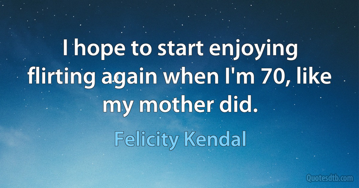 I hope to start enjoying flirting again when I'm 70, like my mother did. (Felicity Kendal)