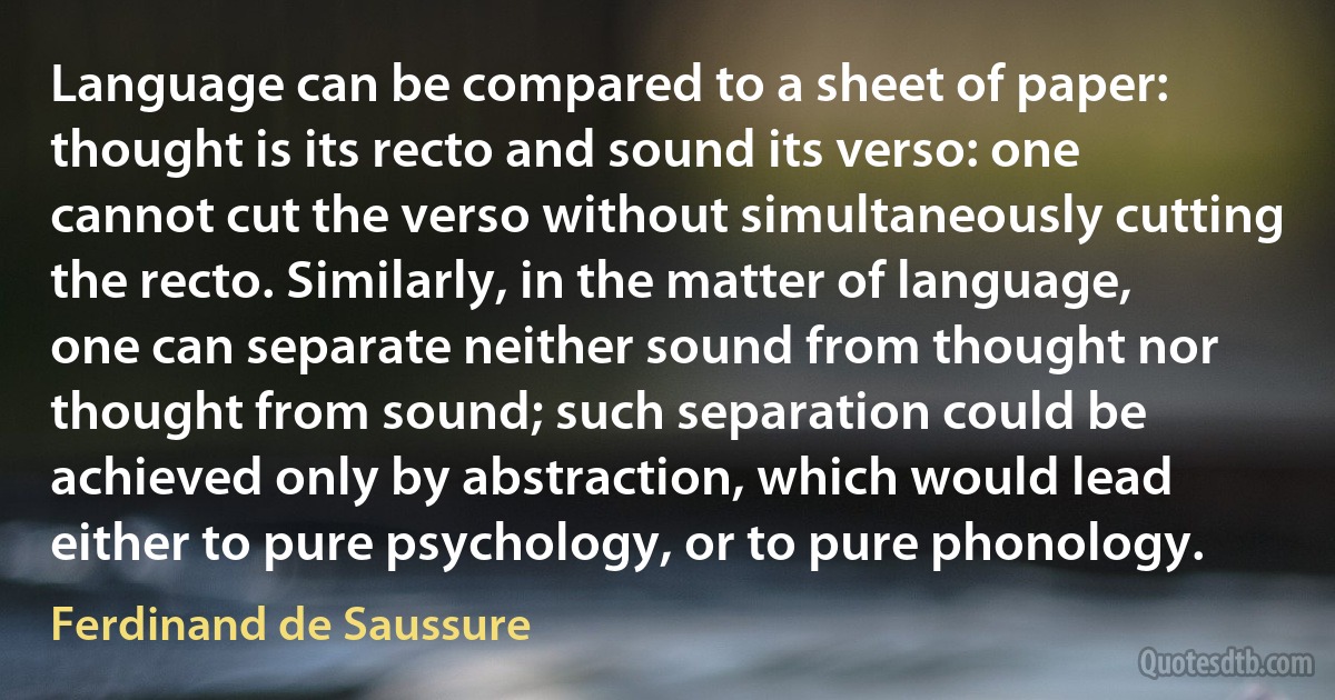 Language can be compared to a sheet of paper: thought is its recto and sound its verso: one cannot cut the verso without simultaneously cutting the recto. Similarly, in the matter of language, one can separate neither sound from thought nor thought from sound; such separation could be achieved only by abstraction, which would lead either to pure psychology, or to pure phonology. (Ferdinand de Saussure)