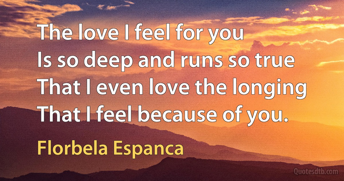 The love I feel for you
Is so deep and runs so true
That I even love the longing
That I feel because of you. (Florbela Espanca)