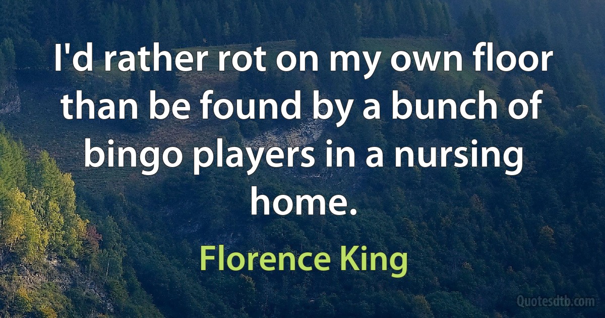 I'd rather rot on my own floor than be found by a bunch of bingo players in a nursing home. (Florence King)