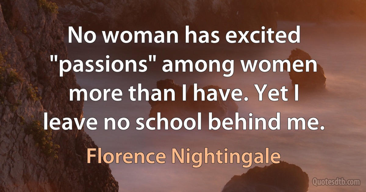 No woman has excited "passions" among women more than I have. Yet I leave no school behind me. (Florence Nightingale)