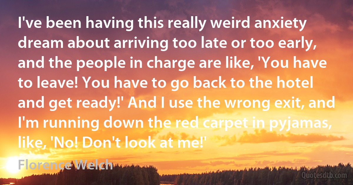 I've been having this really weird anxiety dream about arriving too late or too early, and the people in charge are like, 'You have to leave! You have to go back to the hotel and get ready!' And I use the wrong exit, and I'm running down the red carpet in pyjamas, like, 'No! Don't look at me!' (Florence Welch)