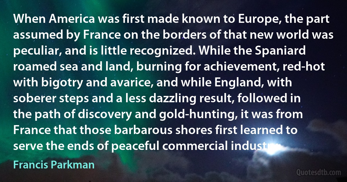 When America was first made known to Europe, the part assumed by France on the borders of that new world was peculiar, and is little recognized. While the Spaniard roamed sea and land, burning for achievement, red-hot with bigotry and avarice, and while England, with soberer steps and a less dazzling result, followed in the path of discovery and gold-hunting, it was from France that those barbarous shores first learned to serve the ends of peaceful commercial industry. (Francis Parkman)