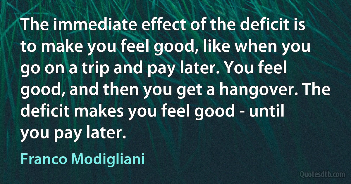 The immediate effect of the deficit is to make you feel good, like when you go on a trip and pay later. You feel good, and then you get a hangover. The deficit makes you feel good - until you pay later. (Franco Modigliani)