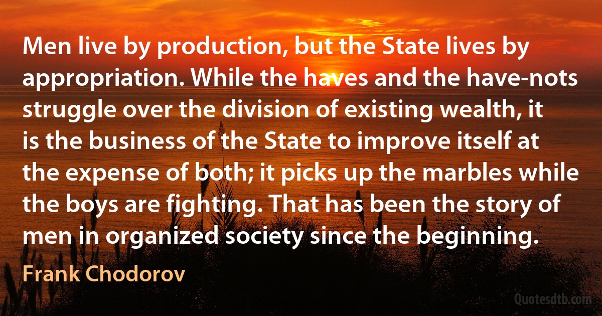 Men live by production, but the State lives by appropriation. While the haves and the have-nots struggle over the division of existing wealth, it is the business of the State to improve itself at the expense of both; it picks up the marbles while the boys are fighting. That has been the story of men in organized society since the beginning. (Frank Chodorov)