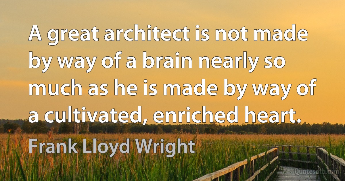 A great architect is not made by way of a brain nearly so much as he is made by way of a cultivated, enriched heart. (Frank Lloyd Wright)