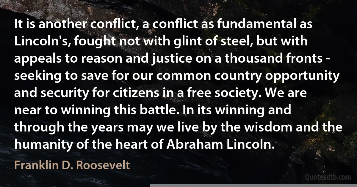 It is another conflict, a conflict as fundamental as Lincoln's, fought not with glint of steel, but with appeals to reason and justice on a thousand fronts - seeking to save for our common country opportunity and security for citizens in a free society. We are near to winning this battle. In its winning and through the years may we live by the wisdom and the humanity of the heart of Abraham Lincoln. (Franklin D. Roosevelt)