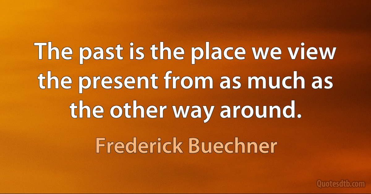 The past is the place we view the present from as much as the other way around. (Frederick Buechner)