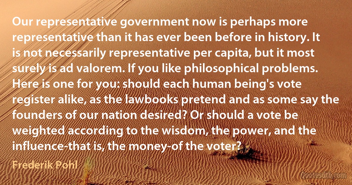 Our representative government now is perhaps more representative than it has ever been before in history. It is not necessarily representative per capita, but it most surely is ad valorem. If you like philosophical problems. Here is one for you: should each human being's vote register alike, as the lawbooks pretend and as some say the founders of our nation desired? Or should a vote be weighted according to the wisdom, the power, and the influence-that is, the money-of the voter? (Frederik Pohl)