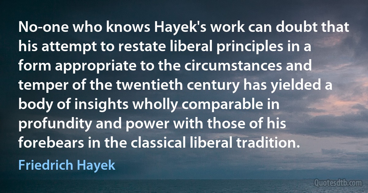 No-one who knows Hayek's work can doubt that his attempt to restate liberal principles in a form appropriate to the circumstances and temper of the twentieth century has yielded a body of insights wholly comparable in profundity and power with those of his forebears in the classical liberal tradition. (Friedrich Hayek)