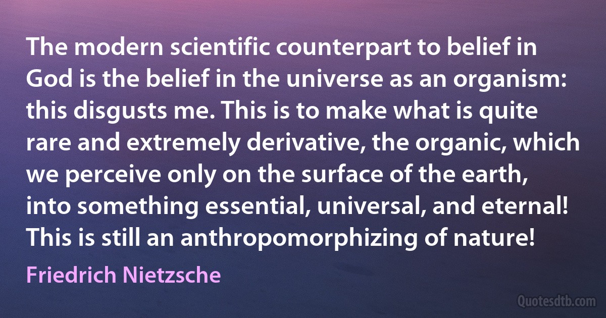 The modern scientific counterpart to belief in God is the belief in the universe as an organism: this disgusts me. This is to make what is quite rare and extremely derivative, the organic, which we perceive only on the surface of the earth, into something essential, universal, and eternal! This is still an anthropomorphizing of nature! (Friedrich Nietzsche)