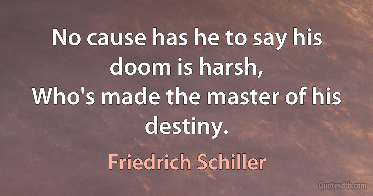 No cause has he to say his doom is harsh,
Who's made the master of his destiny. (Friedrich Schiller)