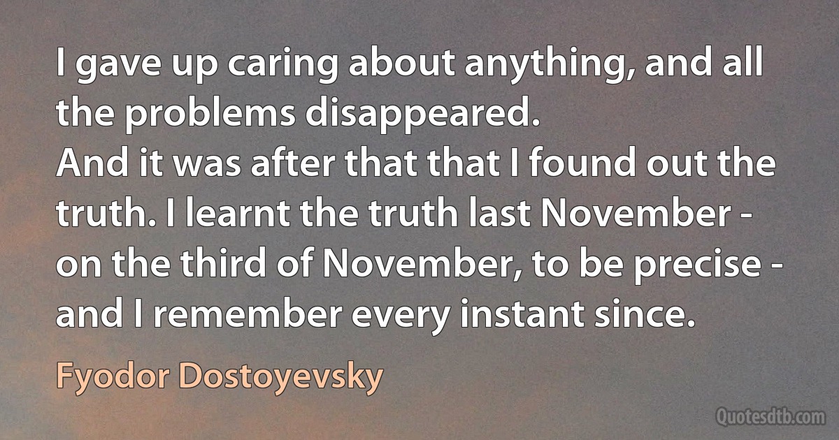 I gave up caring about anything, and all the problems disappeared.
And it was after that that I found out the truth. I learnt the truth last November - on the third of November, to be precise - and I remember every instant since. (Fyodor Dostoyevsky)