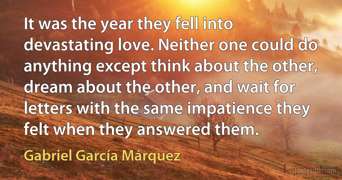 It was the year they fell into devastating love. Neither one could do anything except think about the other, dream about the other, and wait for letters with the same impatience they felt when they answered them. (Gabriel García Márquez)