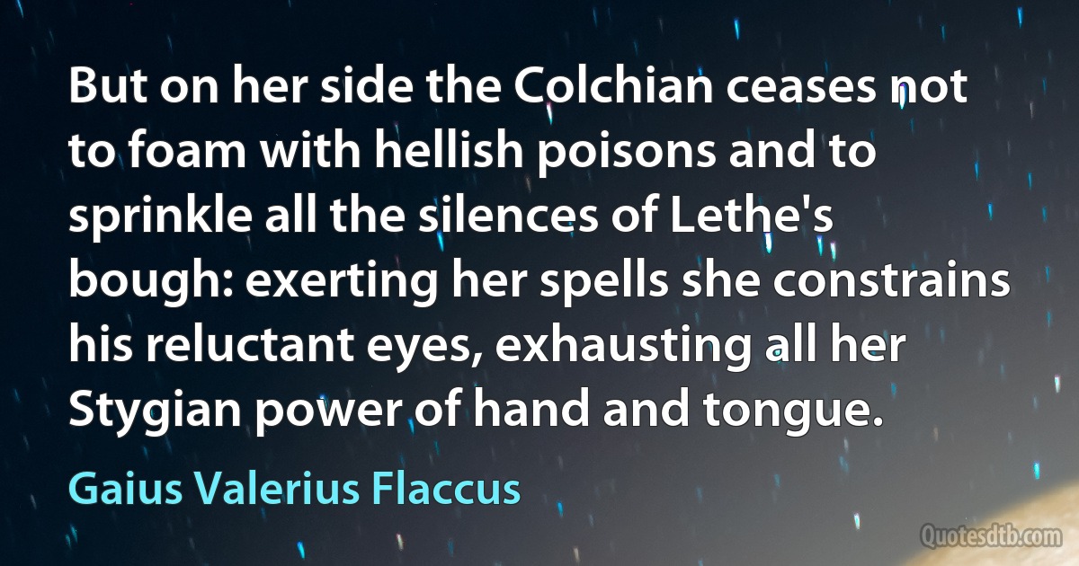 But on her side the Colchian ceases not to foam with hellish poisons and to sprinkle all the silences of Lethe's bough: exerting her spells she constrains his reluctant eyes, exhausting all her Stygian power of hand and tongue. (Gaius Valerius Flaccus)