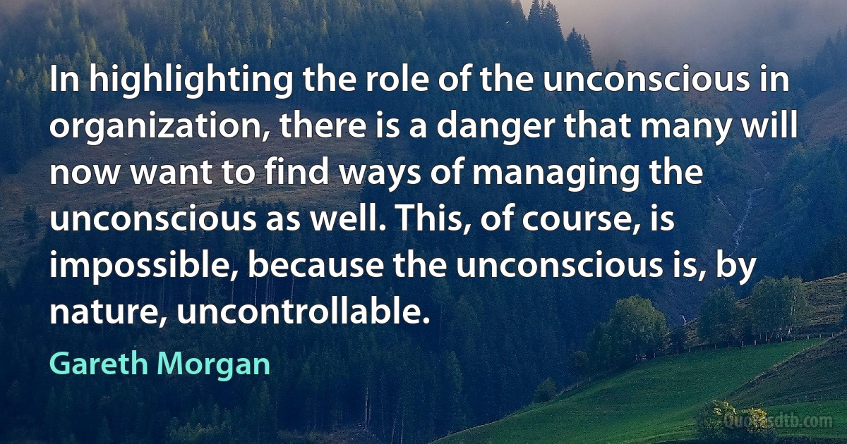 In highlighting the role of the unconscious in organization, there is a danger that many will now want to find ways of managing the unconscious as well. This, of course, is impossible, because the unconscious is, by nature, uncontrollable. (Gareth Morgan)