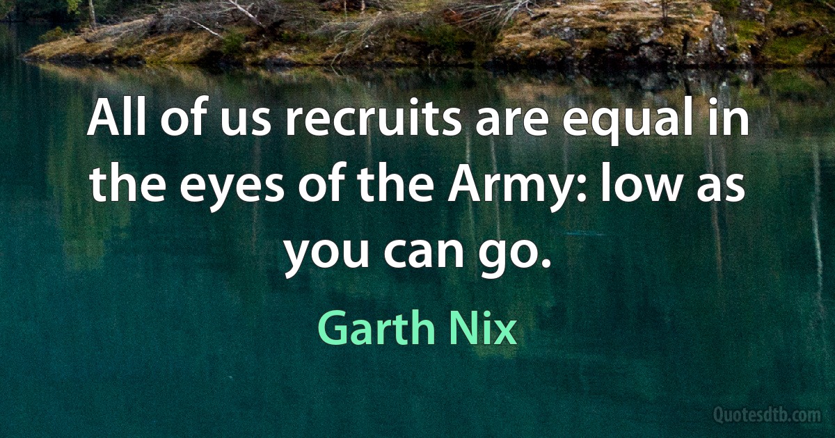 All of us recruits are equal in the eyes of the Army: low as you can go. (Garth Nix)