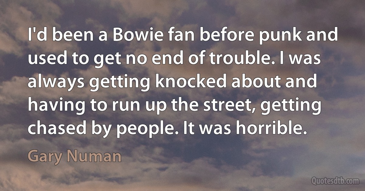 I'd been a Bowie fan before punk and used to get no end of trouble. I was always getting knocked about and having to run up the street, getting chased by people. It was horrible. (Gary Numan)