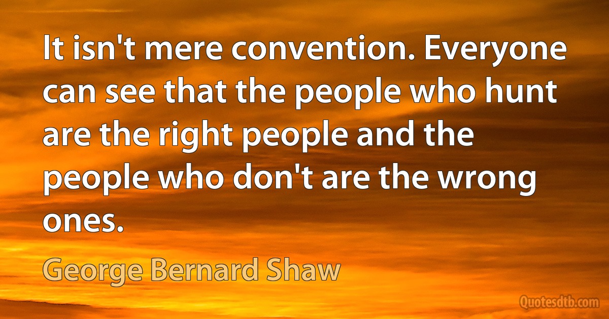 It isn't mere convention. Everyone can see that the people who hunt are the right people and the people who don't are the wrong ones. (George Bernard Shaw)