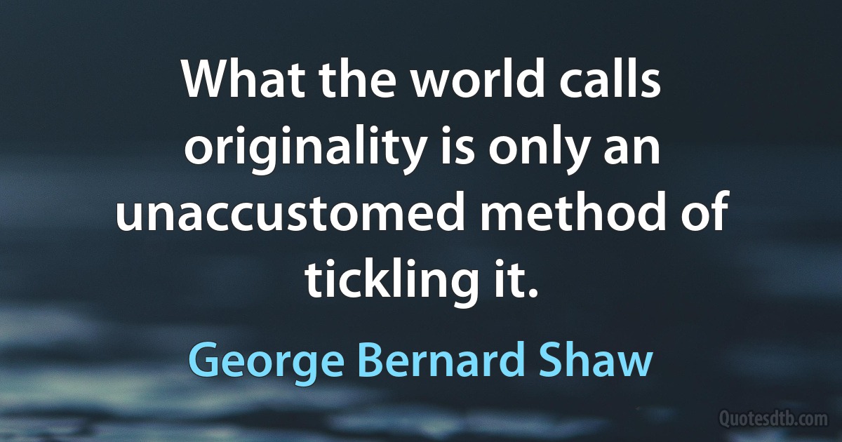 What the world calls originality is only an unaccustomed method of tickling it. (George Bernard Shaw)