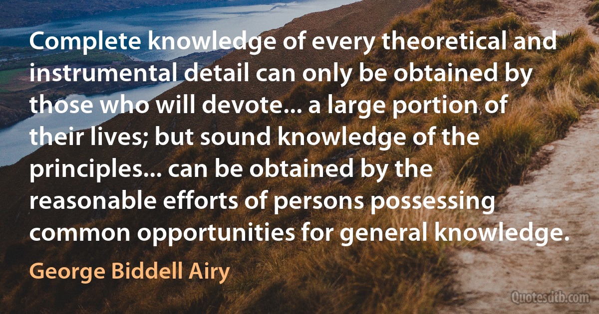 Complete knowledge of every theoretical and instrumental detail can only be obtained by those who will devote... a large portion of their lives; but sound knowledge of the principles... can be obtained by the reasonable efforts of persons possessing common opportunities for general knowledge. (George Biddell Airy)