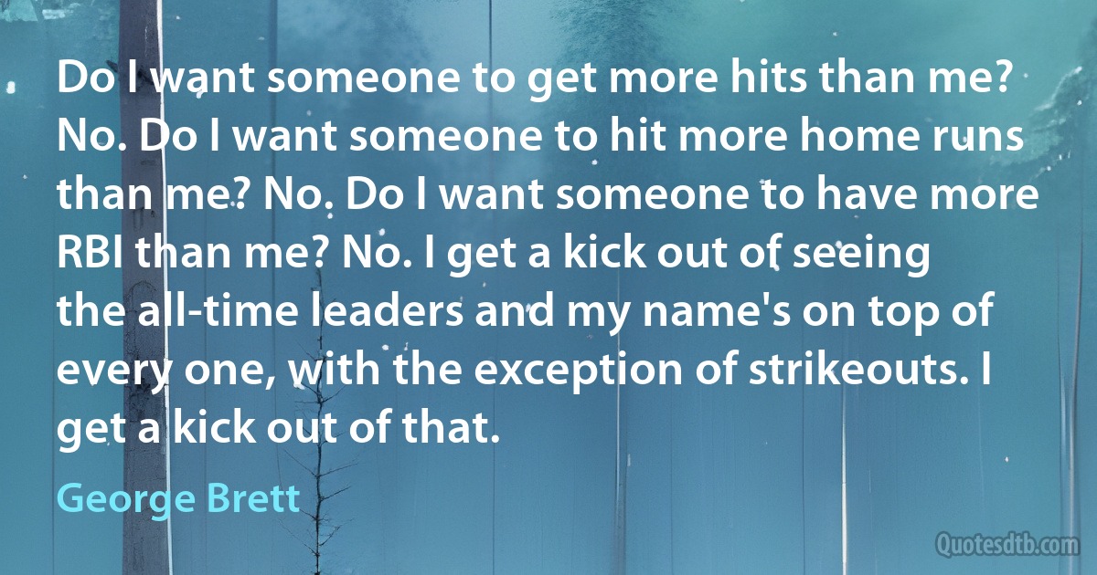 Do I want someone to get more hits than me? No. Do I want someone to hit more home runs than me? No. Do I want someone to have more RBI than me? No. I get a kick out of seeing the all-time leaders and my name's on top of every one, with the exception of strikeouts. I get a kick out of that. (George Brett)