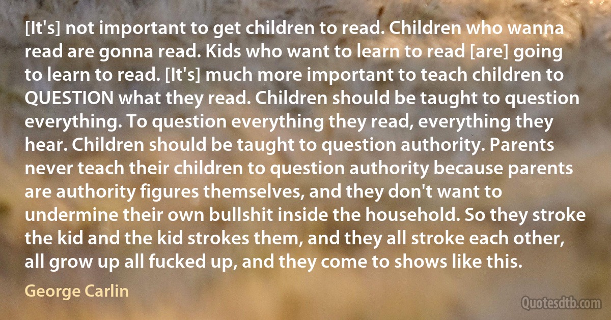 [It's] not important to get children to read. Children who wanna read are gonna read. Kids who want to learn to read [are] going to learn to read. [It's] much more important to teach children to QUESTION what they read. Children should be taught to question everything. To question everything they read, everything they hear. Children should be taught to question authority. Parents never teach their children to question authority because parents are authority figures themselves, and they don't want to undermine their own bullshit inside the household. So they stroke the kid and the kid strokes them, and they all stroke each other, all grow up all fucked up, and they come to shows like this. (George Carlin)