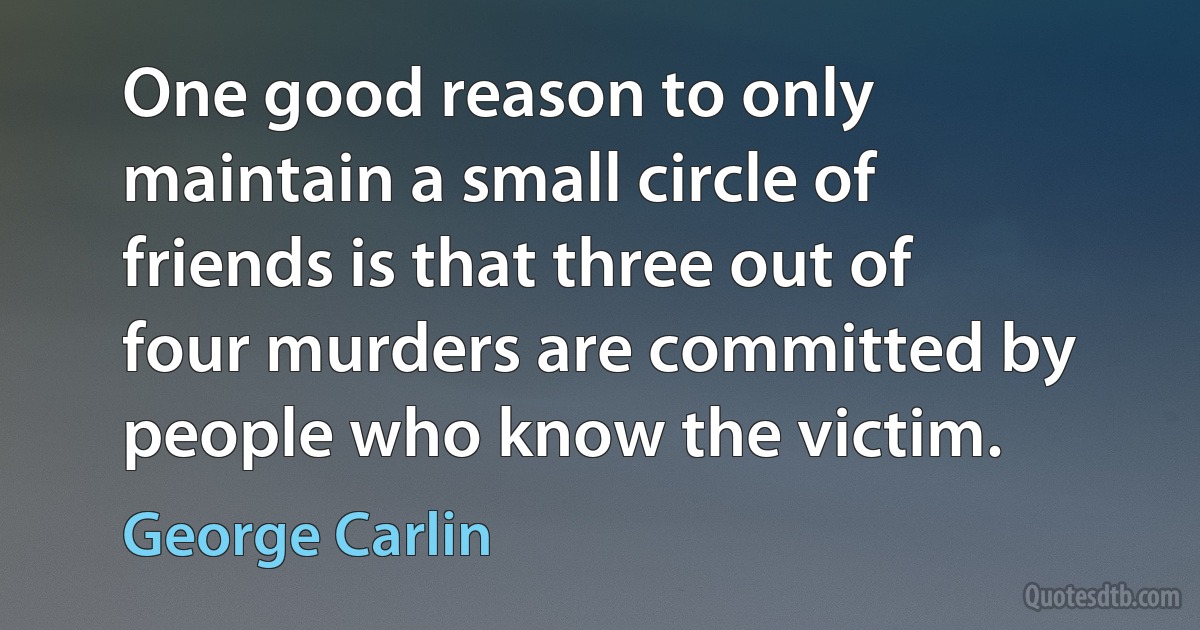 One good reason to only maintain a small circle of friends is that three out of four murders are committed by people who know the victim. (George Carlin)