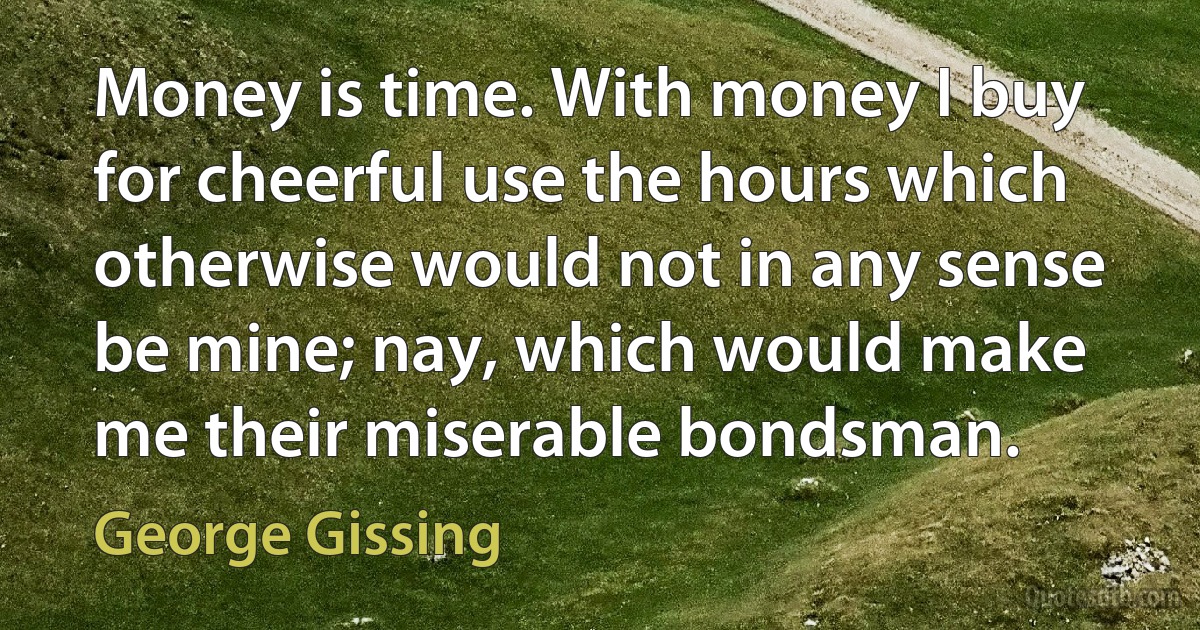 Money is time. With money I buy for cheerful use the hours which otherwise would not in any sense be mine; nay, which would make me their miserable bondsman. (George Gissing)