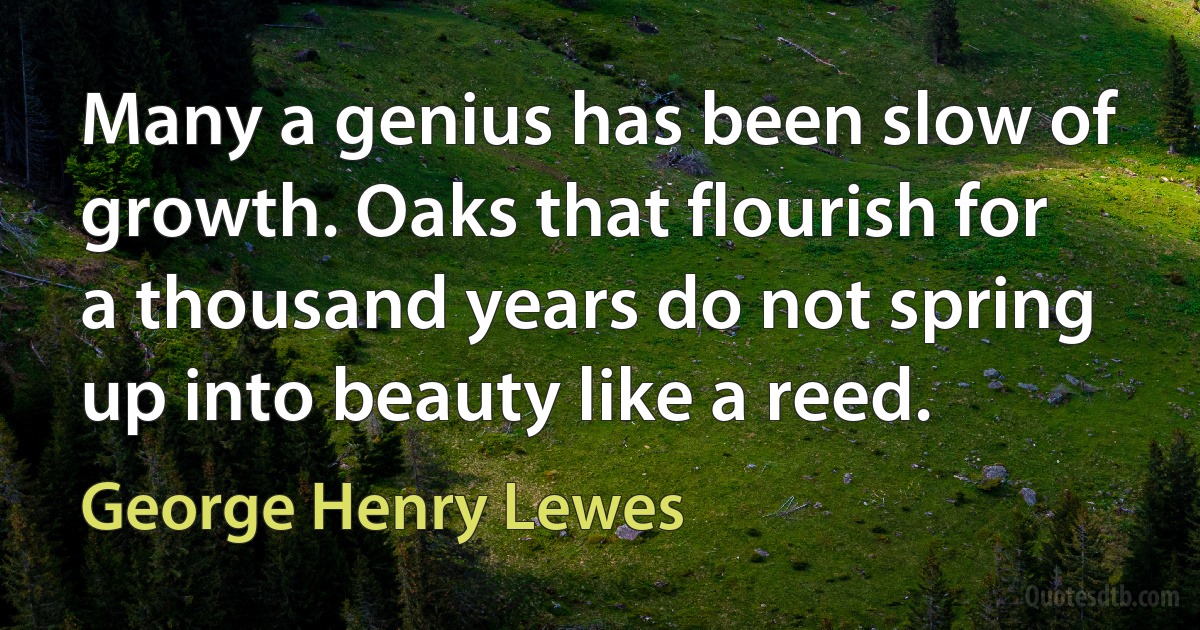 Many a genius has been slow of growth. Oaks that flourish for a thousand years do not spring up into beauty like a reed. (George Henry Lewes)