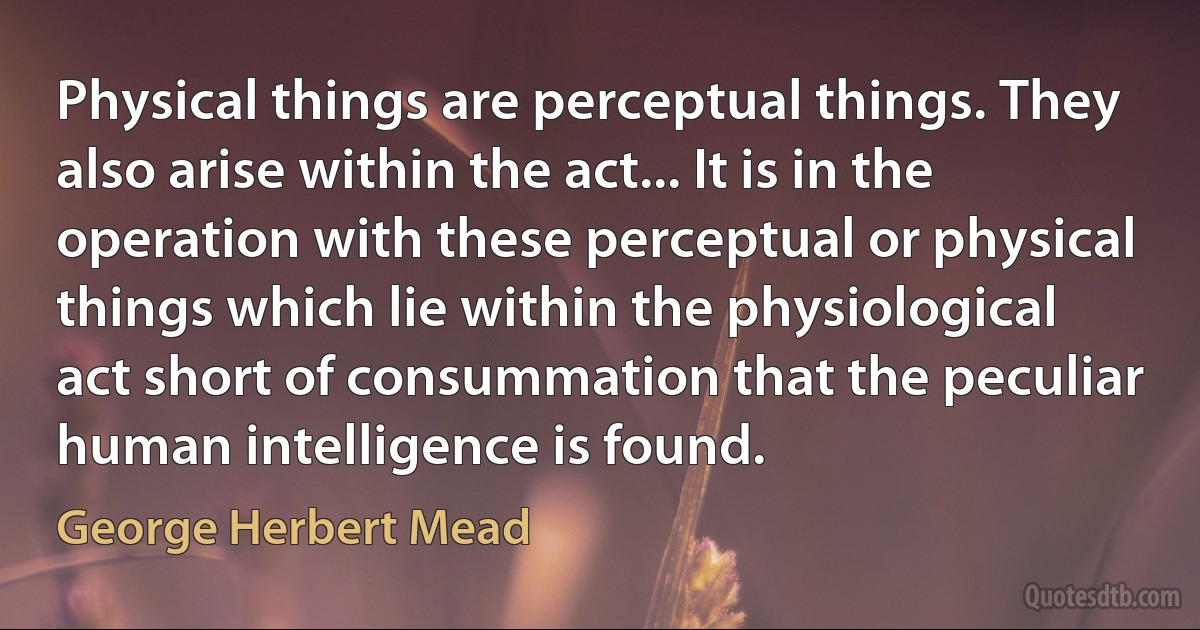 Physical things are perceptual things. They also arise within the act... It is in the operation with these perceptual or physical things which lie within the physiological act short of consummation that the peculiar human intelligence is found. (George Herbert Mead)