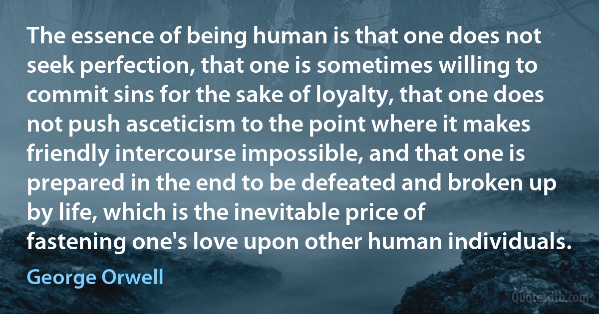 The essence of being human is that one does not seek perfection, that one is sometimes willing to commit sins for the sake of loyalty, that one does not push asceticism to the point where it makes friendly intercourse impossible, and that one is prepared in the end to be defeated and broken up by life, which is the inevitable price of fastening one's love upon other human individuals. (George Orwell)