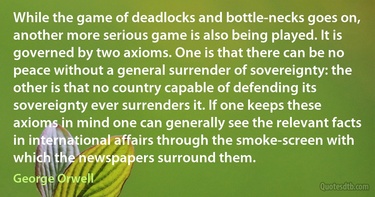 While the game of deadlocks and bottle-necks goes on, another more serious game is also being played. It is governed by two axioms. One is that there can be no peace without a general surrender of sovereignty: the other is that no country capable of defending its sovereignty ever surrenders it. If one keeps these axioms in mind one can generally see the relevant facts in international affairs through the smoke-screen with which the newspapers surround them. (George Orwell)