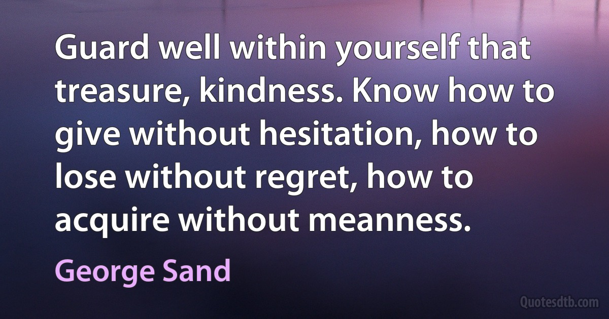 Guard well within yourself that treasure, kindness. Know how to give without hesitation, how to lose without regret, how to acquire without meanness. (George Sand)