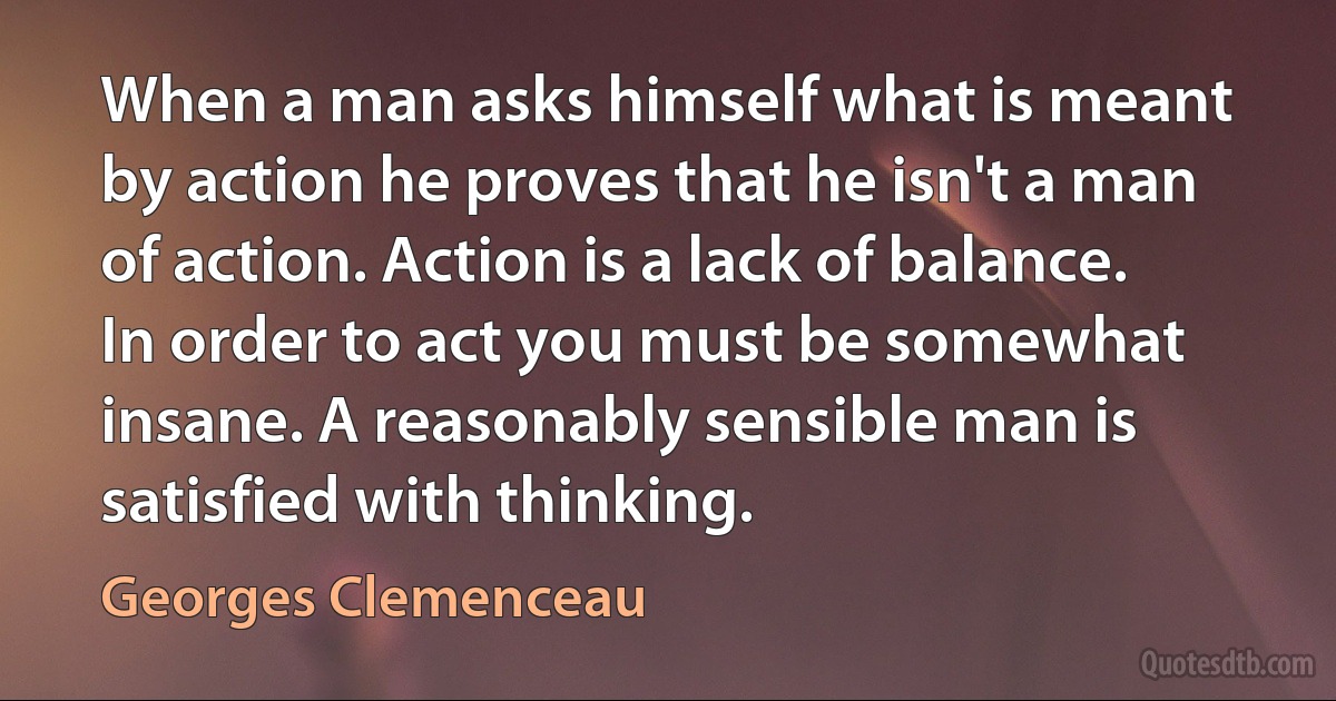 When a man asks himself what is meant by action he proves that he isn't a man of action. Action is a lack of balance. In order to act you must be somewhat insane. A reasonably sensible man is satisfied with thinking. (Georges Clemenceau)