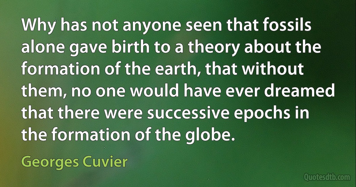 Why has not anyone seen that fossils alone gave birth to a theory about the formation of the earth, that without them, no one would have ever dreamed that there were successive epochs in the formation of the globe. (Georges Cuvier)