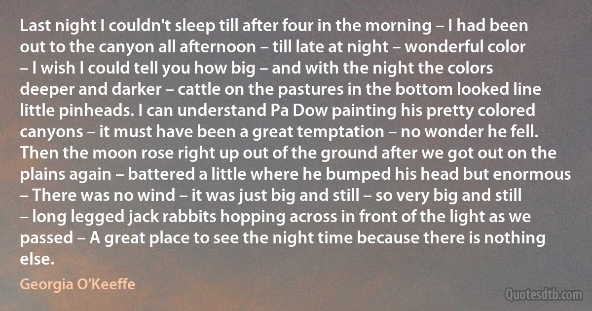 Last night I couldn't sleep till after four in the morning – I had been out to the canyon all afternoon – till late at night – wonderful color – I wish I could tell you how big – and with the night the colors deeper and darker – cattle on the pastures in the bottom looked line little pinheads. I can understand Pa Dow painting his pretty colored canyons – it must have been a great temptation – no wonder he fell. Then the moon rose right up out of the ground after we got out on the plains again – battered a little where he bumped his head but enormous – There was no wind – it was just big and still – so very big and still – long legged jack rabbits hopping across in front of the light as we passed – A great place to see the night time because there is nothing else. (Georgia O'Keeffe)