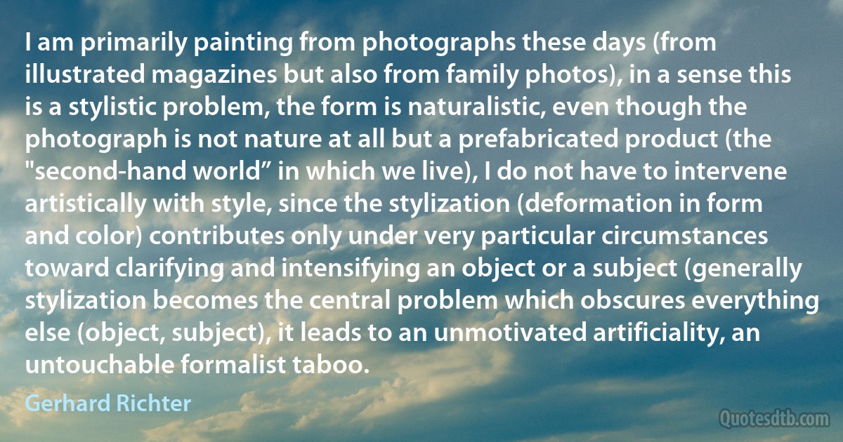 I am primarily painting from photographs these days (from illustrated magazines but also from family photos), in a sense this is a stylistic problem, the form is naturalistic, even though the photograph is not nature at all but a prefabricated product (the "second-hand world” in which we live), I do not have to intervene artistically with style, since the stylization (deformation in form and color) contributes only under very particular circumstances toward clarifying and intensifying an object or a subject (generally stylization becomes the central problem which obscures everything else (object, subject), it leads to an unmotivated artificiality, an untouchable formalist taboo. (Gerhard Richter)