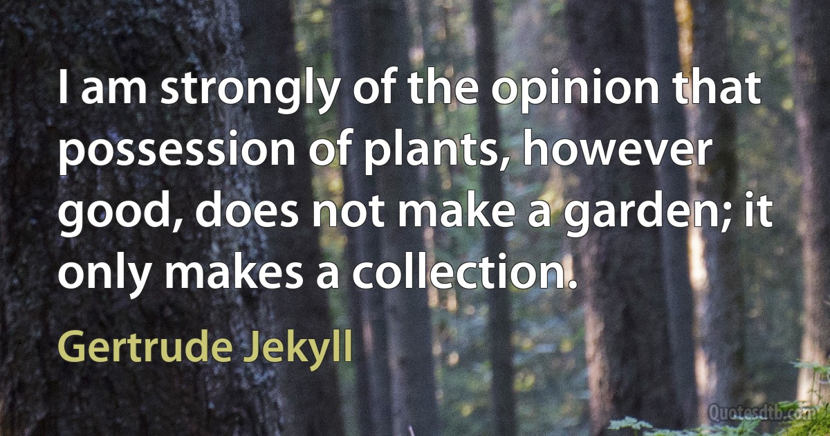 I am strongly of the opinion that possession of plants, however good, does not make a garden; it only makes a collection. (Gertrude Jekyll)