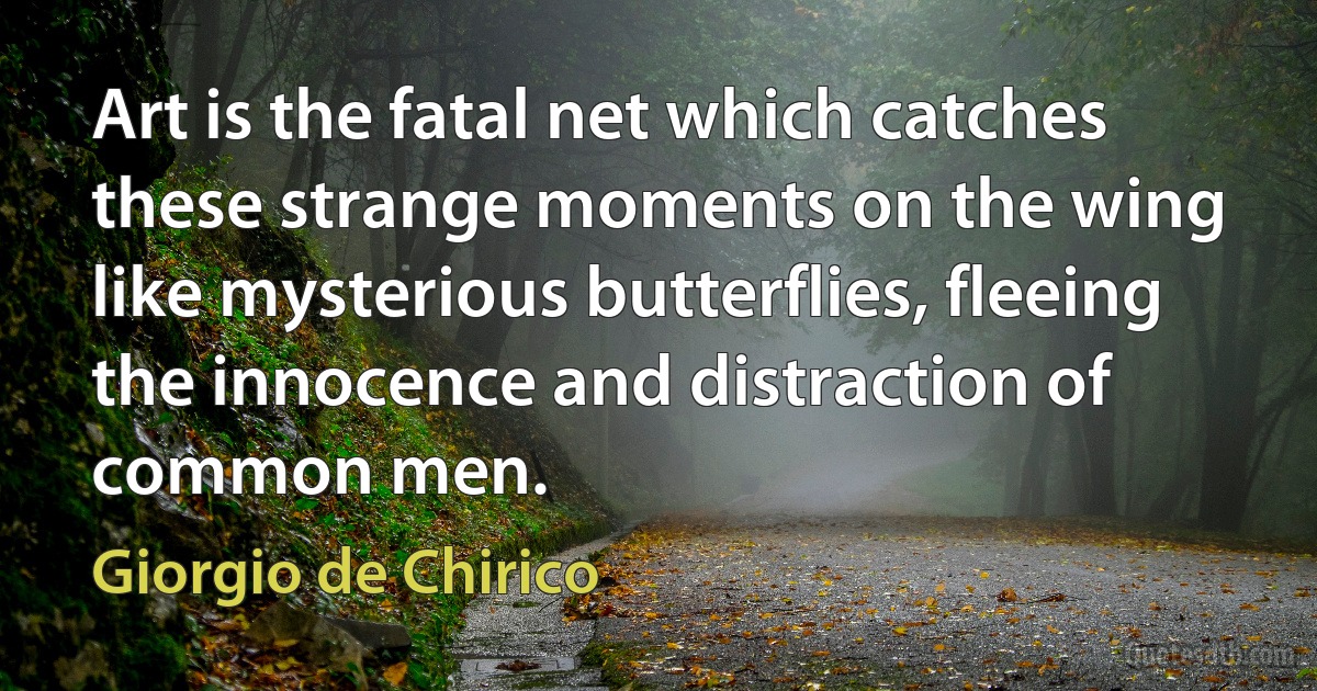Art is the fatal net which catches these strange moments on the wing like mysterious butterflies, fleeing the innocence and distraction of common men. (Giorgio de Chirico)